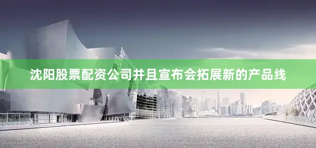 沈阳股票配资公司并且宣布会拓展新的产品线