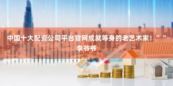 中国十大配资公司平台官网成就等身的老艺术家！”“李爷爷