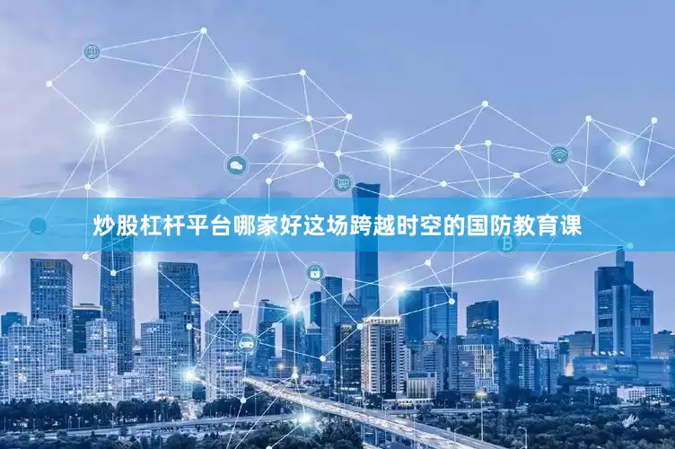 炒股杠杆平台哪家好这场跨越时空的国防教育课
