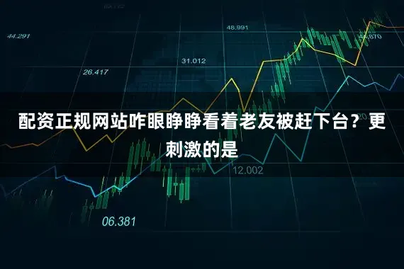 配资正规网站咋眼睁睁看着老友被赶下台？更刺激的是