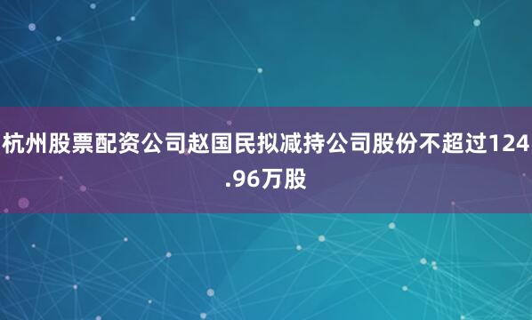 杭州股票配资公司赵国民拟减持公司股份不超过124.96万股