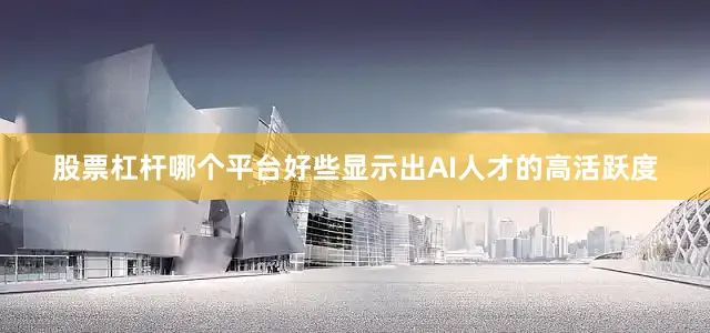 股票杠杆哪个平台好些显示出AI人才的高活跃度